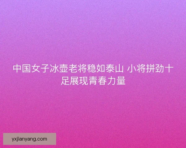 中国女子冰壶老将稳如泰山 小将拼劲十足展现青春力量