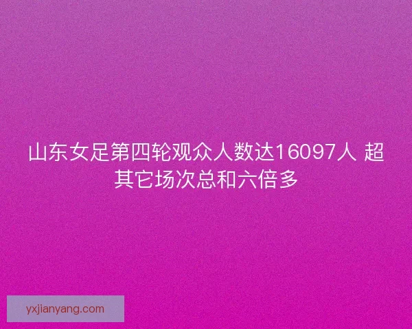 山东女足第四轮观众人数达16097人 超其它场次总和六倍多