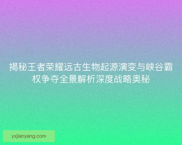 揭秘王者荣耀远古生物起源演变与峡谷霸权争夺全景解析深度战略奥秘
