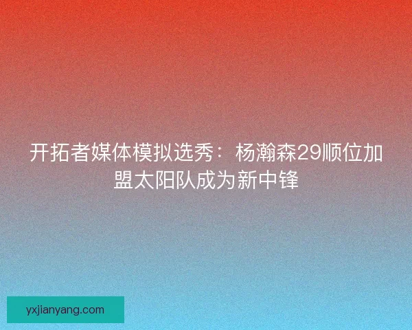 开拓者媒体模拟选秀：杨瀚森29顺位加盟太阳队成为新中锋