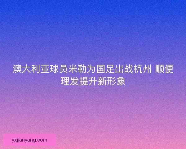 澳大利亚球员米勒为国足出战杭州 顺便理发提升新形象