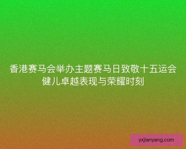 香港赛马会举办主题赛马日致敬十五运会健儿卓越表现与荣耀时刻