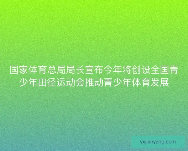 国家体育总局局长宣布今年将创设全国青少年田径运动会推动青少年体育发展