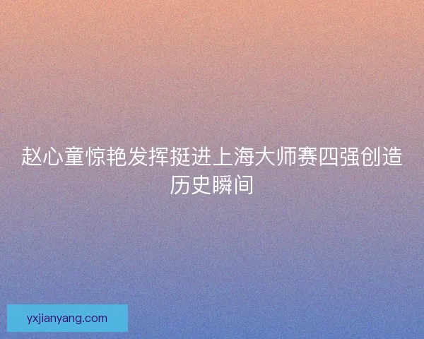 赵心童惊艳发挥挺进上海大师赛四强创造历史瞬间