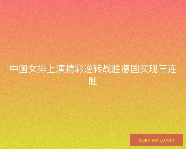 中国女排上演精彩逆转战胜德国实现三连胜