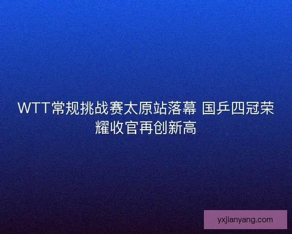 WTT常规挑战赛太原站落幕 国乒四冠荣耀收官再创新高