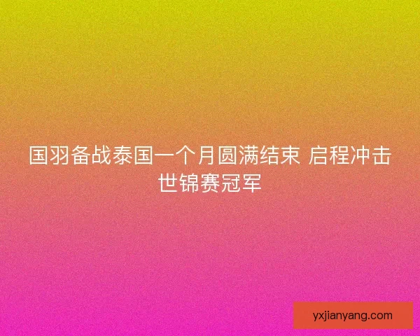 国羽备战泰国一个月圆满结束 启程冲击世锦赛冠军