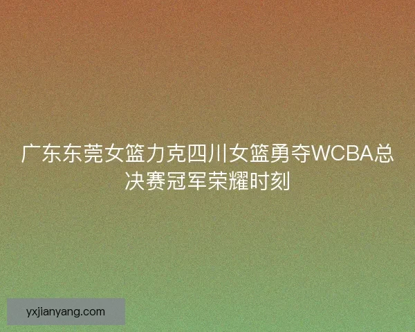 广东东莞女篮力克四川女篮勇夺WCBA总决赛冠军荣耀时刻