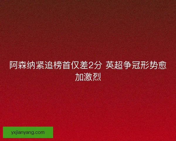 阿森纳紧追榜首仅差2分 英超争冠形势愈加激烈