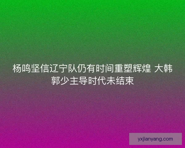杨鸣坚信辽宁队仍有时间重塑辉煌 大韩郭少主导时代未结束
